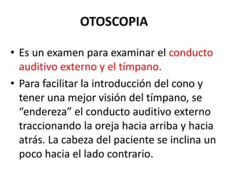 OTOSCOPIA
• Es un examen para examinar el conducto
auditivo externo y el tímpano.
• Para facilitar la introducción del cono y
tener una mejor visión del tímpano, se
“endereza” el conducto auditivo externo
traccionando la oreja hacia arriba y hacia
atrás. La cabeza del paciente se inclina un
poco hacia el lado contrario.
 