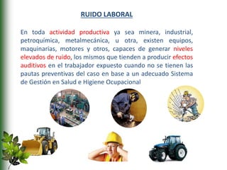 RUIDO LABORAL
En toda actividad productiva ya sea minera, industrial,
petroquímica, metalmecánica, u otra, existen equipos,
maquinarias, motores y otros, capaces de generar niveles
elevados de ruido, los mismos que tienden a producir efectos
auditivos en el trabajador expuesto cuando no se tienen las
pautas preventivas del caso en base a un adecuado Sistema
de Gestión en Salud e Higiene Ocupacional
 