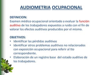 AUDIOMETRIA OCUPACIONAL
DEFINICION:
Examen médico ocupacional orientado a evaluar la función
auditiva de los trabajadores expuestos a ruido con el fin de
valorar los efectos auditivos producidos por el mismo.
OBJETIVOS:
• Identificar las pérdidas auditivas
• Identificar otros problemas auditivos no relacionados
con exposición ocupacional para referir al tto
correspondiente.
• Elaboración de un registro base del estado auditivo de
los trabajadores.
 