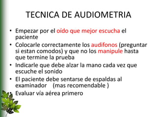 TECNICA DE AUDIOMETRIA
• Empezar por el oído que mejor escucha el
paciente
• Colocarle correctamente los audifonos (preguntar
si estan comodos) y que no los manipule hasta
que termine la prueba
• Indicarle que debe alzar la mano cada vez que
escuche el sonido
• El paciente debe sentarse de espaldas al
examinador (mas recomendable )
• Evaluar vía aérea primero
 