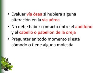 • Evaluar vía ósea si hubiera alguna
alteración en la vía aérea
• No debe haber contacto entre el audifono
y el cabello o pabellon de la oreja
• Preguntar en todo momento si esta
cómodo o tiene alguna molestia
 