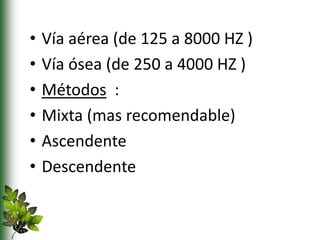 • Vía aérea (de 125 a 8000 HZ )
• Vía ósea (de 250 a 4000 HZ )
• Métodos :
• Mixta (mas recomendable)
• Ascendente
• Descendente
 