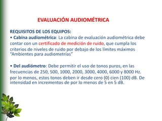 REQUISITOS DE LOS EQUIPOS:
• Cabina audiométrica: La cabina de evaluación audiométrica debe
contar con un certificado de medición de ruido, que cumpla los
criterios de niveles de ruido por debajo de los límites máximos
“Ambientes para audiometrías”
• Del audiómetro: Debe permitir el uso de tonos puros, en las
frecuencias de 250, 500, 1000, 2000, 3000, 4000, 6000 y 8000 Hz.
por lo menos, estos tonos deben ir desde cero (0) cien (100) dB. De
intensidad en incrementos de por lo menos de 5 en 5 dB.
EVALUACIÓN AUDIOMÉTRICA
 