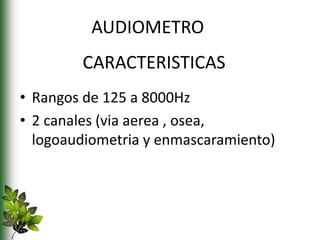 CARACTERISTICAS
• Rangos de 125 a 8000Hz
• 2 canales (via aerea , osea,
logoaudiometria y enmascaramiento)
AUDIOMETRO
 