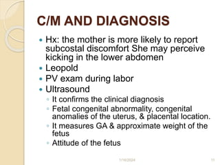 C/M AND DIAGNOSIS
 Hx: the mother is more likely to report
subcostal discomfort She may perceive
kicking in the lower abdomen
 Leopold
 PV exam during labor
 Ultrasound
◦ It confirms the clinical diagnosis
◦ Fetal congenital abnormality, congenital
anomalies of the uterus, & placental location.
◦ It measures GA & approximate weight of the
fetus
◦ Attitude of the fetus
1/16/2024 11
 