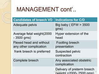 MANAGEMENT cont’..
Candidates of breech VD Indications for C/D
Adequate pelvis Big baby ( EFW > 3500
gms)
Average fetal weight(2000
- 3500 gms)
Hyper extension of the
head
Flexed head and without
any other complication
Footling breech
presentation
frank breech is preferred Suspected pelvic
contraction
Complete breech Any associated obstetric
complication
Delivery of preterm breech
1/16/2024 13
 