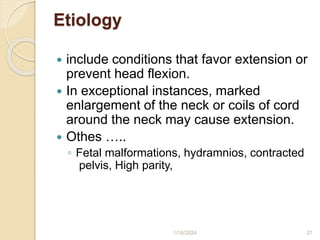 Etiology
 include conditions that favor extension or
prevent head flexion.
 In exceptional instances, marked
enlargement of the neck or coils of cord
around the neck may cause extension.
 Othes …..
◦ Fetal malformations, hydramnios, contracted
pelvis, High parity,
1/16/2024 27
 