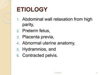 ETIOLOGY
1. Abdominal wall relaxation from high
parity,
2. Preterm fetus,
3. Placenta previa,
4. Abnormal uterine anatomy,
5. Hydramnios, and
6. Contracted pelvis.
1/16/2024 31
 
