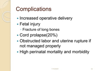 Complications
 Increased operative delivery
 Fetal injury
◦ Fracture of long bones
 Cord prolapse(20%)
 Obstructed labor and uterine rupture if
not managed properly
 High perinatal mortality and morbidity
1/16/2024 32
 