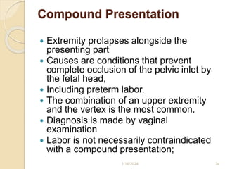 Compound Presentation
 Extremity prolapses alongside the
presenting part
 Causes are conditions that prevent
complete occlusion of the pelvic inlet by
the fetal head,
 Including preterm labor.
 The combination of an upper extremity
and the vertex is the most common.
 Diagnosis is made by vaginal
examination
 Labor is not necessarily contraindicated
with a compound presentation;
1/16/2024 34
 