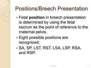 Positions/Breech Presentation
 Fetal position in breech presentation
is determined by using the fetal
sacrum as the point of reference to the
maternal pelvis.
 Eight possible positions are
recognized:
 SA, SP, LST, RST, LSA, LSP, RSA,
and RSP.
1/16/2024 9
 