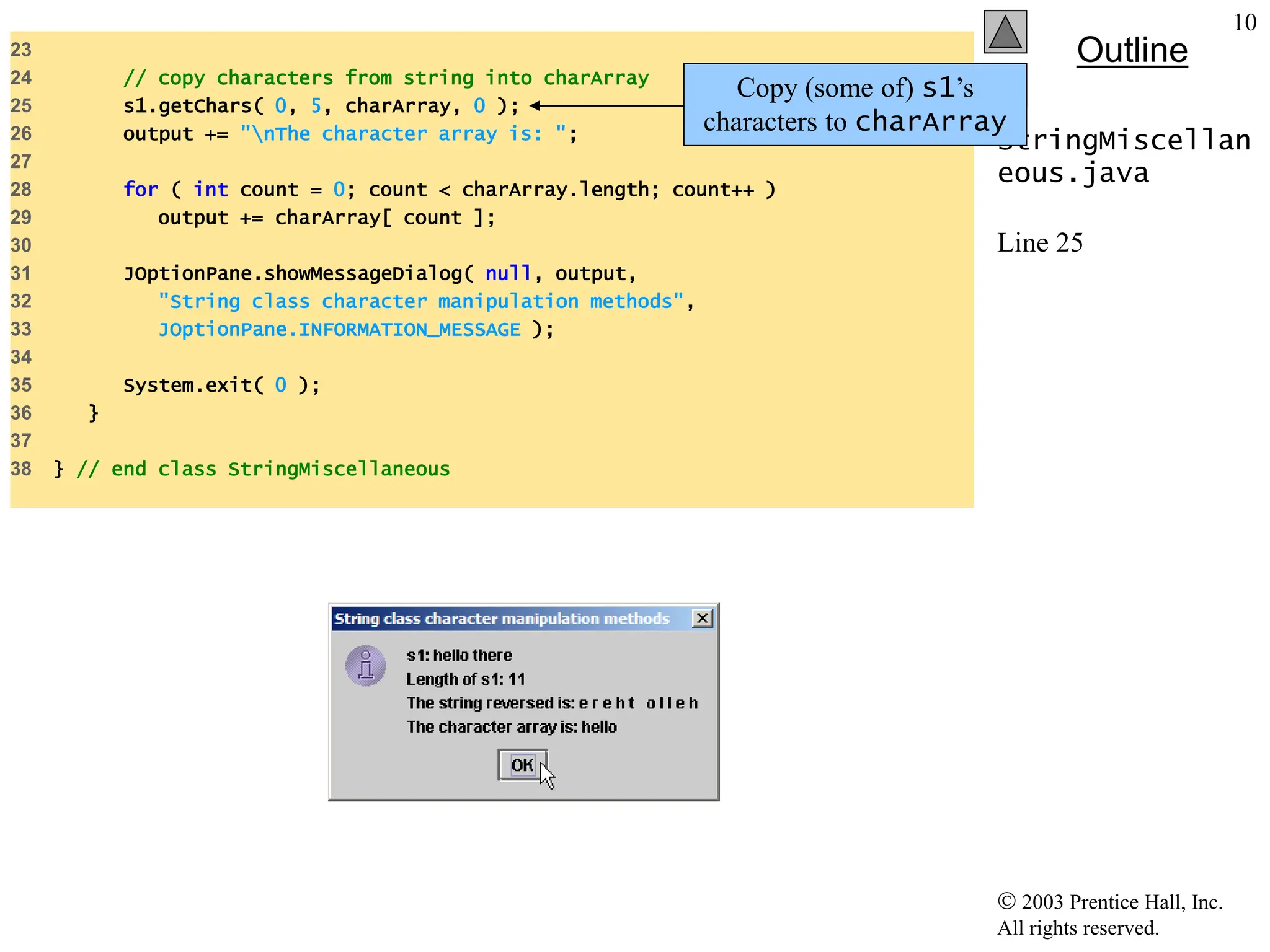  2003 Prentice Hall, Inc.
All rights reserved.
Outline
10
StringMiscellan
eous.java
Line 25
23
24 // copy characters from string into charArray
25 s1.getChars( 0, 5, charArray, 0 );
26 output += "nThe character array is: ";
27
28 for ( int count = 0; count < charArray.length; count++ )
29 output += charArray[ count ];
30
31 JOptionPane.showMessageDialog( null, output,
32 "String class character manipulation methods",
33 JOptionPane.INFORMATION_MESSAGE );
34
35 System.exit( 0 );
36 }
37
38 } // end class StringMiscellaneous
Copy (some of) s1’s
characters to charArray
 