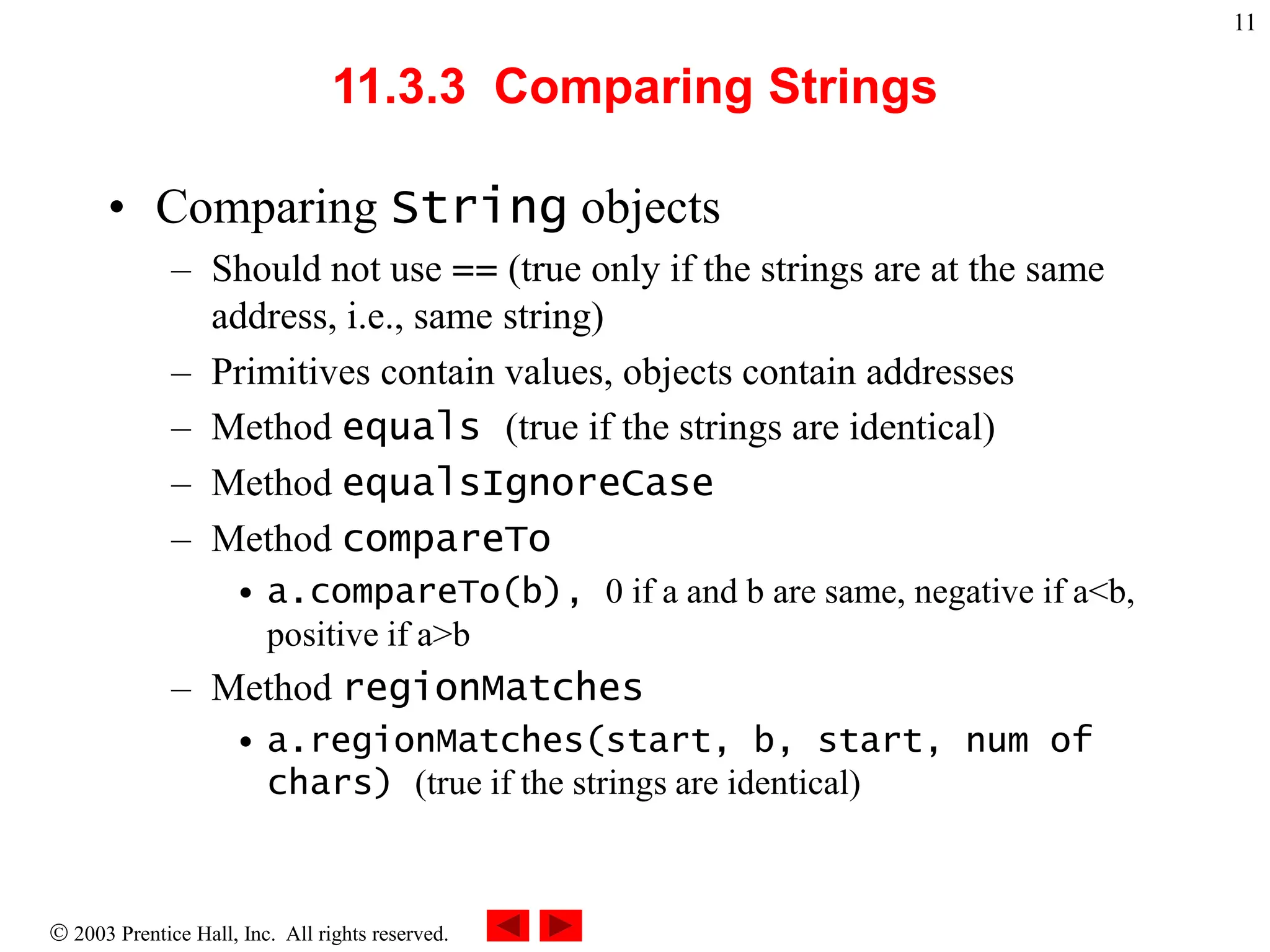  2003 Prentice Hall, Inc. All rights reserved.
11
11.3.3 Comparing Strings
• Comparing String objects
– Should not use == (true only if the strings are at the same
address, i.e., same string)
– Primitives contain values, objects contain addresses
– Method equals (true if the strings are identical)
– Method equalsIgnoreCase
– Method compareTo
• a.compareTo(b), 0 if a and b are same, negative if a<b,
positive if a>b
– Method regionMatches
• a.regionMatches(start, b, start, num of
chars) (true if the strings are identical)
 