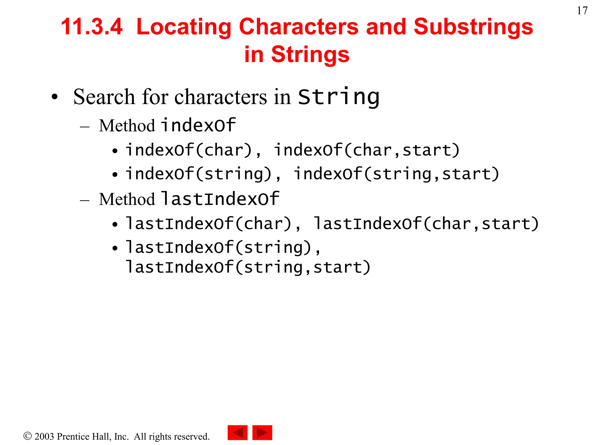  2003 Prentice Hall, Inc. All rights reserved.
17
11.3.4 Locating Characters and Substrings
in Strings
• Search for characters in String
– Method indexOf
• indexOf(char), indexOf(char,start)
• indexOf(string), indexOf(string,start)
– Method lastIndexOf
• lastIndexOf(char), lastIndexOf(char,start)
• lastIndexOf(string),
lastIndexOf(string,start)
 