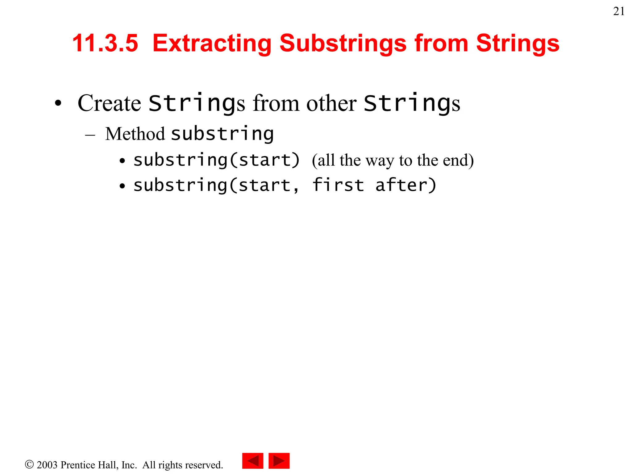  2003 Prentice Hall, Inc. All rights reserved.
21
11.3.5 Extracting Substrings from Strings
• Create Strings from other Strings
– Method substring
• substring(start) (all the way to the end)
• substring(start, first after)
 
