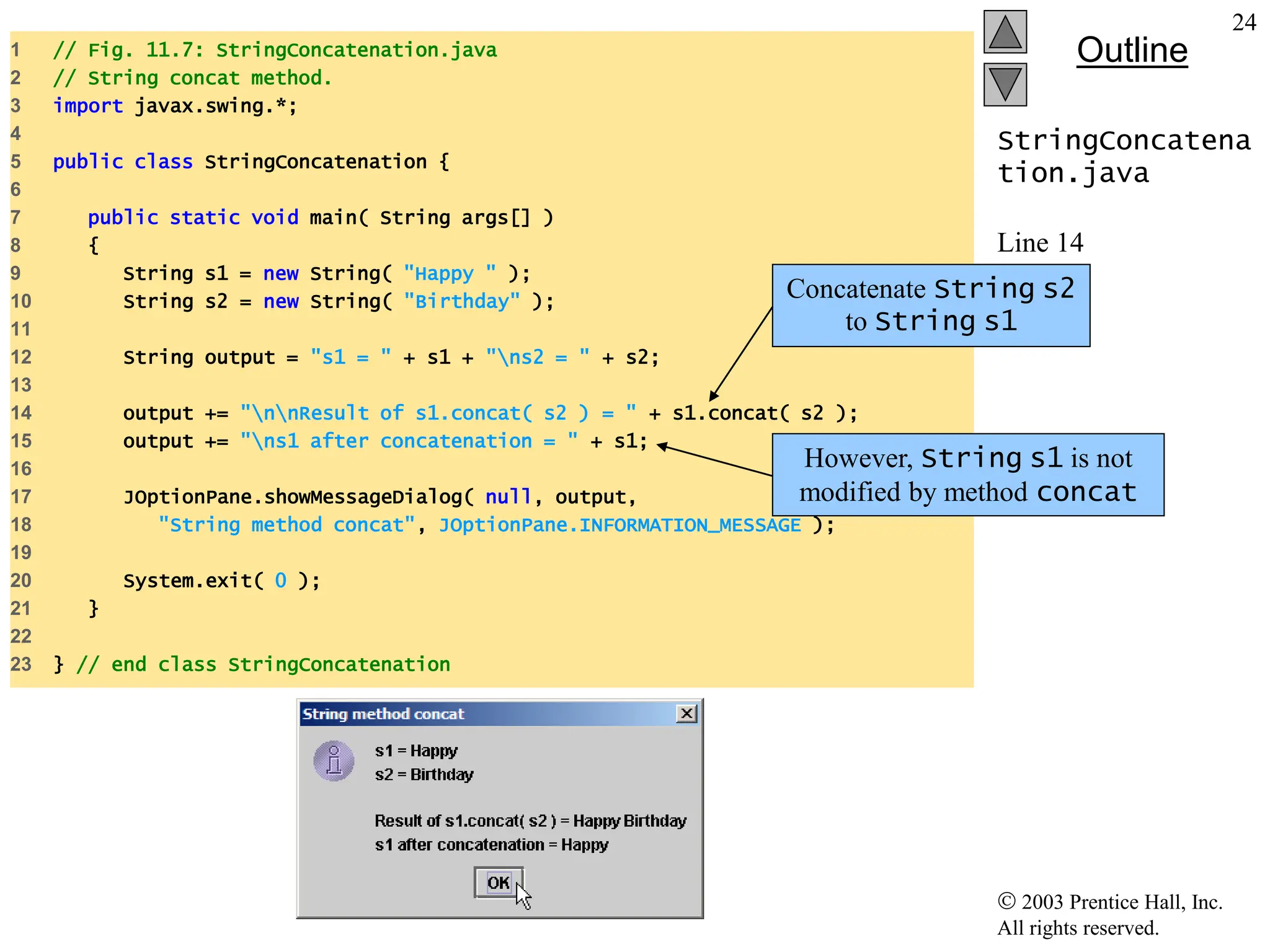  2003 Prentice Hall, Inc.
All rights reserved.
Outline
24
StringConcatena
tion.java
Line 14
Line 15
1 // Fig. 11.7: StringConcatenation.java
2 // String concat method.
3 import javax.swing.*;
4
5 public class StringConcatenation {
6
7 public static void main( String args[] )
8 {
9 String s1 = new String( "Happy " );
10 String s2 = new String( "Birthday" );
11
12 String output = "s1 = " + s1 + "ns2 = " + s2;
13
14 output += "nnResult of s1.concat( s2 ) = " + s1.concat( s2 );
15 output += "ns1 after concatenation = " + s1;
16
17 JOptionPane.showMessageDialog( null, output,
18 "String method concat", JOptionPane.INFORMATION_MESSAGE );
19
20 System.exit( 0 );
21 }
22
23 } // end class StringConcatenation
Concatenate String s2
to String s1
However, String s1 is not
modified by method concat
 