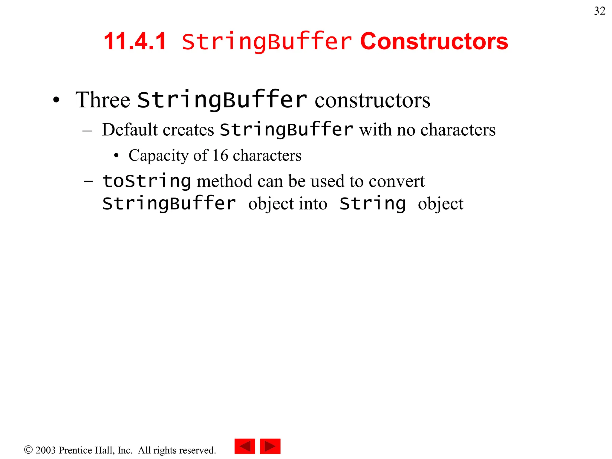  2003 Prentice Hall, Inc. All rights reserved.
32
11.4.1 StringBuffer Constructors
• Three StringBuffer constructors
– Default creates StringBuffer with no characters
• Capacity of 16 characters
– toString method can be used to convert
StringBuffer object into String object
 