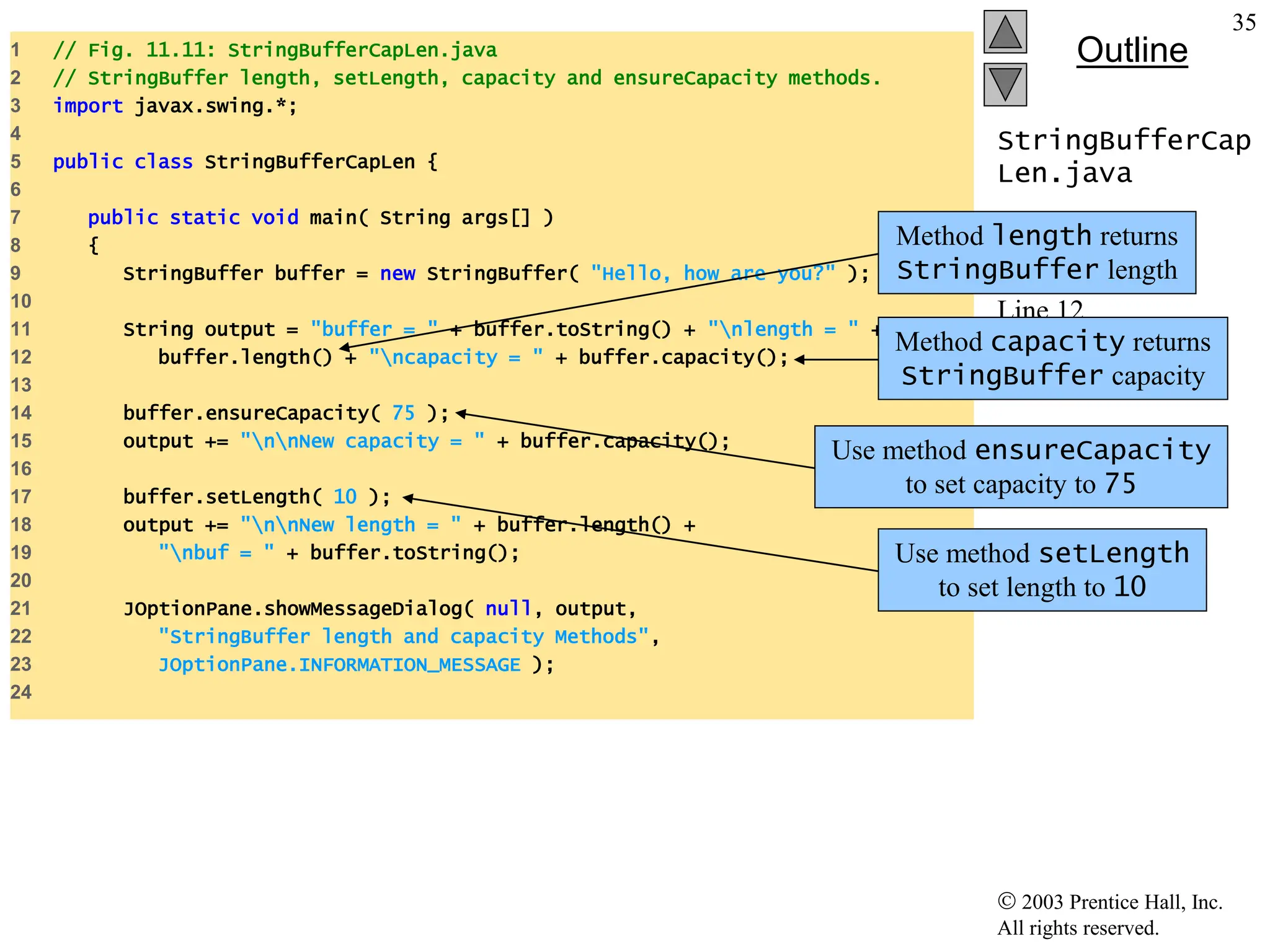  2003 Prentice Hall, Inc.
All rights reserved.
Outline
35
StringBufferCap
Len.java
Line 12
Line 12
Line 14
Line 17
1 // Fig. 11.11: StringBufferCapLen.java
2 // StringBuffer length, setLength, capacity and ensureCapacity methods.
3 import javax.swing.*;
4
5 public class StringBufferCapLen {
6
7 public static void main( String args[] )
8 {
9 StringBuffer buffer = new StringBuffer( "Hello, how are you?" );
10
11 String output = "buffer = " + buffer.toString() + "nlength = " +
12 buffer.length() + "ncapacity = " + buffer.capacity();
13
14 buffer.ensureCapacity( 75 );
15 output += "nnNew capacity = " + buffer.capacity();
16
17 buffer.setLength( 10 );
18 output += "nnNew length = " + buffer.length() +
19 "nbuf = " + buffer.toString();
20
21 JOptionPane.showMessageDialog( null, output,
22 "StringBuffer length and capacity Methods",
23 JOptionPane.INFORMATION_MESSAGE );
24
Method length returns
StringBuffer length
Method capacity returns
StringBuffer capacity
Use method ensureCapacity
to set capacity to 75
Use method setLength
to set length to 10
 