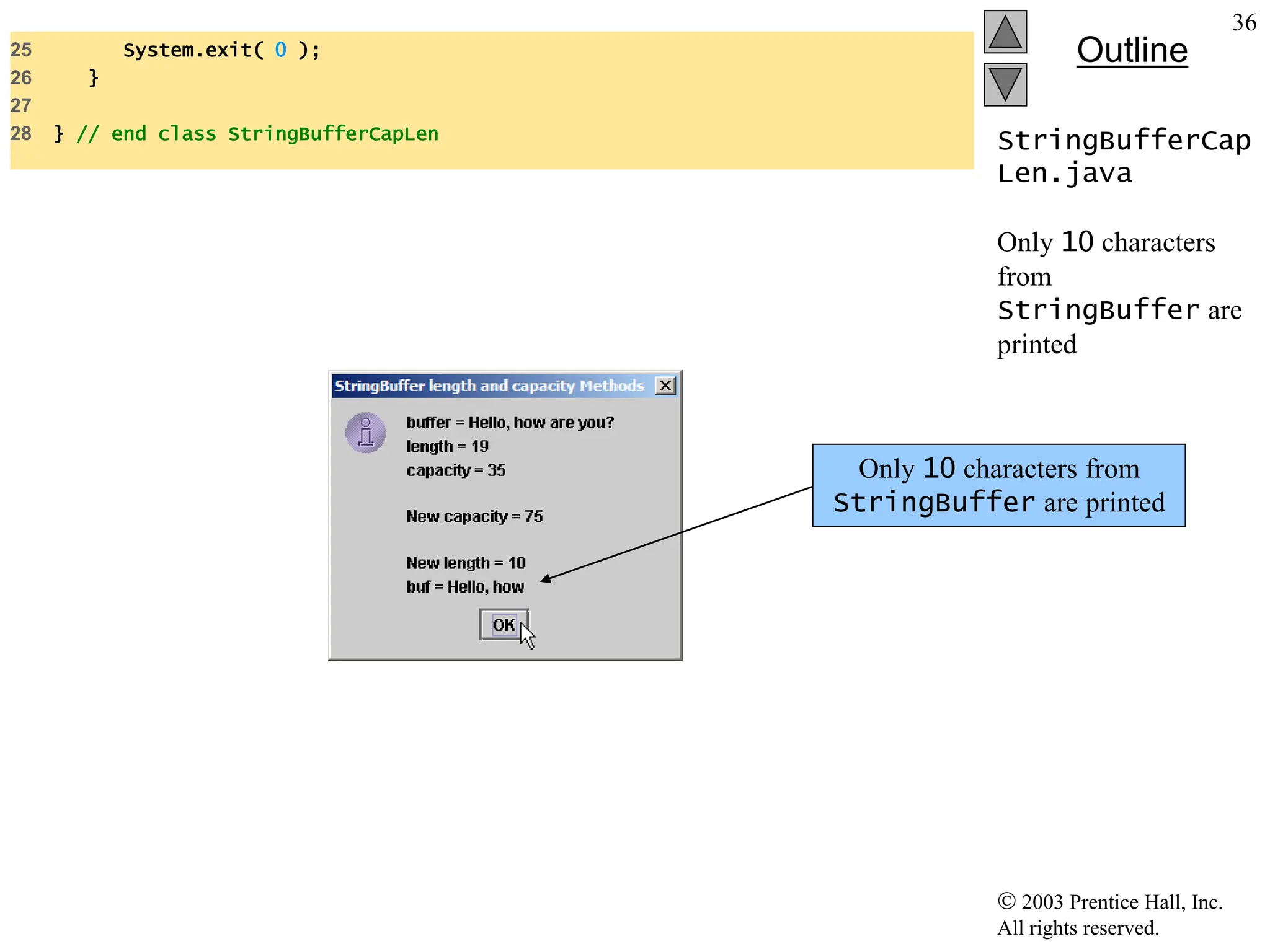  2003 Prentice Hall, Inc.
All rights reserved.
Outline
36
StringBufferCap
Len.java
Only 10 characters
from
StringBuffer are
printed
25 System.exit( 0 );
26 }
27
28 } // end class StringBufferCapLen
Only 10 characters from
StringBuffer are printed
 