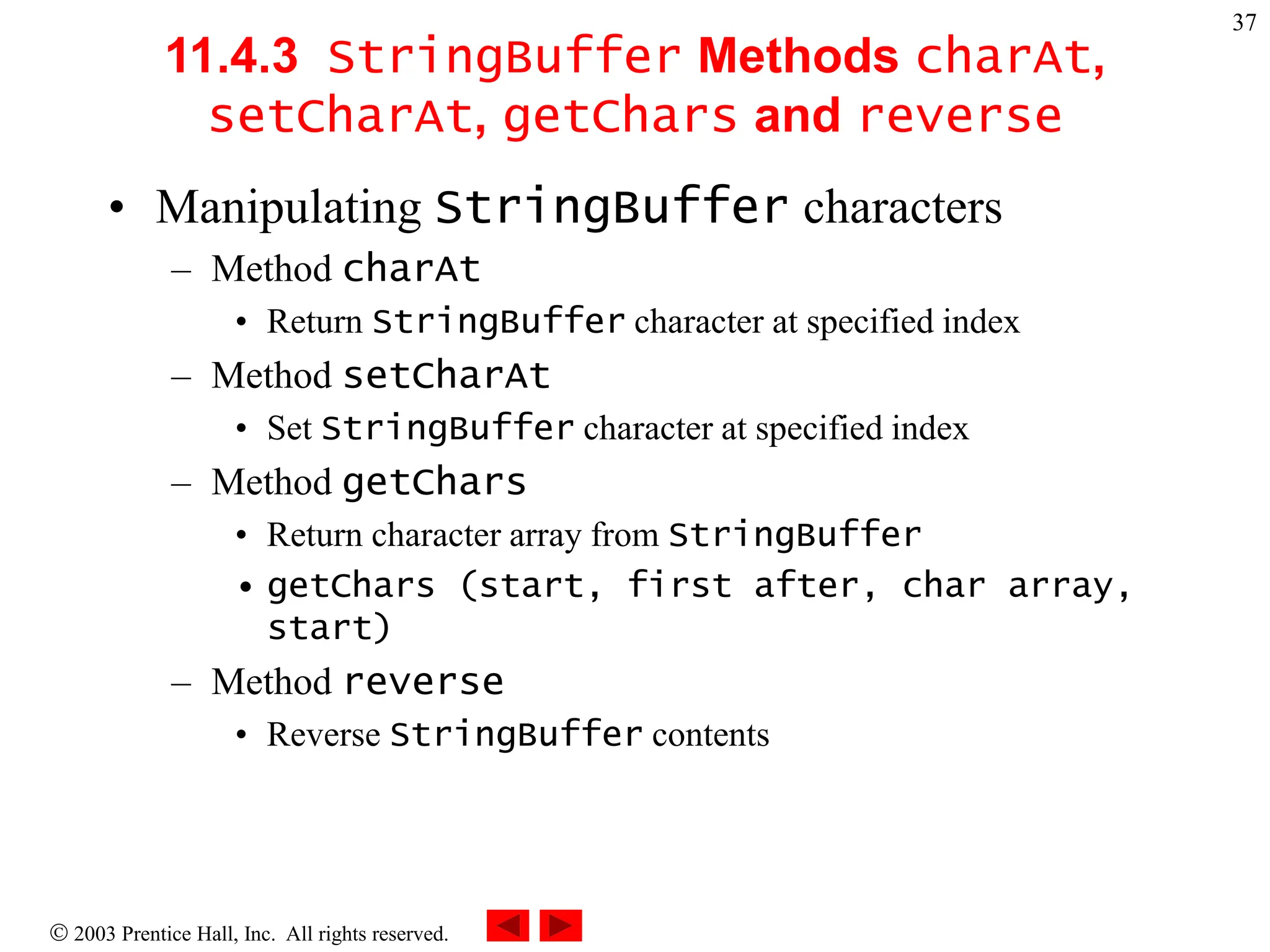  2003 Prentice Hall, Inc. All rights reserved.
37
11.4.3 StringBuffer Methods charAt,
setCharAt, getChars and reverse
• Manipulating StringBuffer characters
– Method charAt
• Return StringBuffer character at specified index
– Method setCharAt
• Set StringBuffer character at specified index
– Method getChars
• Return character array from StringBuffer
• getChars (start, first after, char array,
start)
– Method reverse
• Reverse StringBuffer contents
 