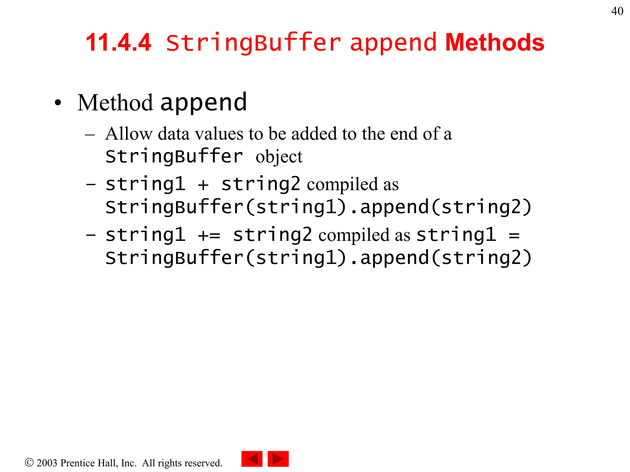  2003 Prentice Hall, Inc. All rights reserved.
40
11.4.4 StringBuffer append Methods
• Method append
– Allow data values to be added to the end of a
StringBuffer object
– string1 + string2 compiled as
StringBuffer(string1).append(string2)
– string1 += string2 compiled as string1 =
StringBuffer(string1).append(string2)
 