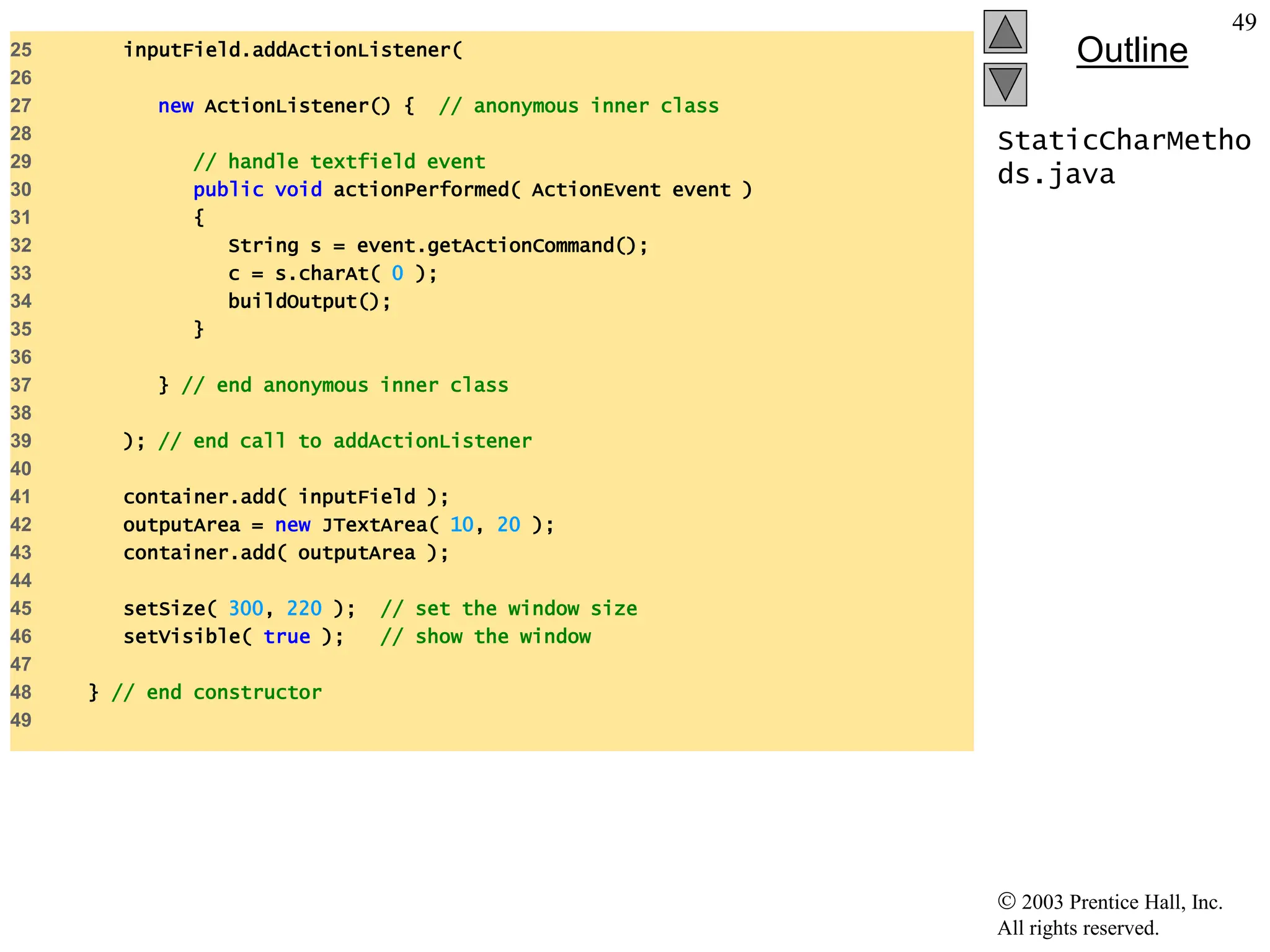  2003 Prentice Hall, Inc.
All rights reserved.
Outline
49
StaticCharMetho
ds.java
25 inputField.addActionListener(
26
27 new ActionListener() { // anonymous inner class
28
29 // handle textfield event
30 public void actionPerformed( ActionEvent event )
31 {
32 String s = event.getActionCommand();
33 c = s.charAt( 0 );
34 buildOutput();
35 }
36
37 } // end anonymous inner class
38
39 ); // end call to addActionListener
40
41 container.add( inputField );
42 outputArea = new JTextArea( 10, 20 );
43 container.add( outputArea );
44
45 setSize( 300, 220 ); // set the window size
46 setVisible( true ); // show the window
47
48 } // end constructor
49
 