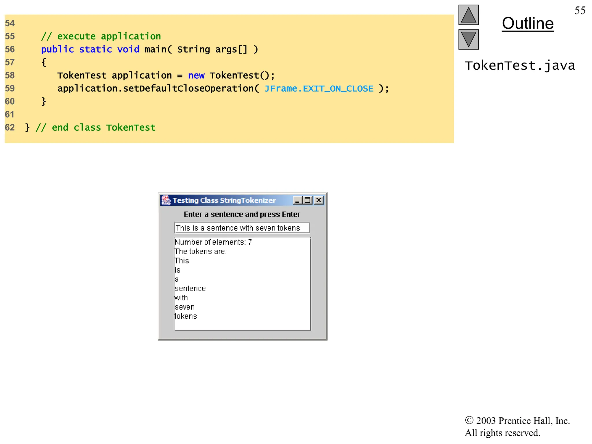  2003 Prentice Hall, Inc.
All rights reserved.
Outline
55
TokenTest.java
54
55 // execute application
56 public static void main( String args[] )
57 {
58 TokenTest application = new TokenTest();
59 application.setDefaultCloseOperation( JFrame.EXIT_ON_CLOSE );
60 }
61
62 } // end class TokenTest
 