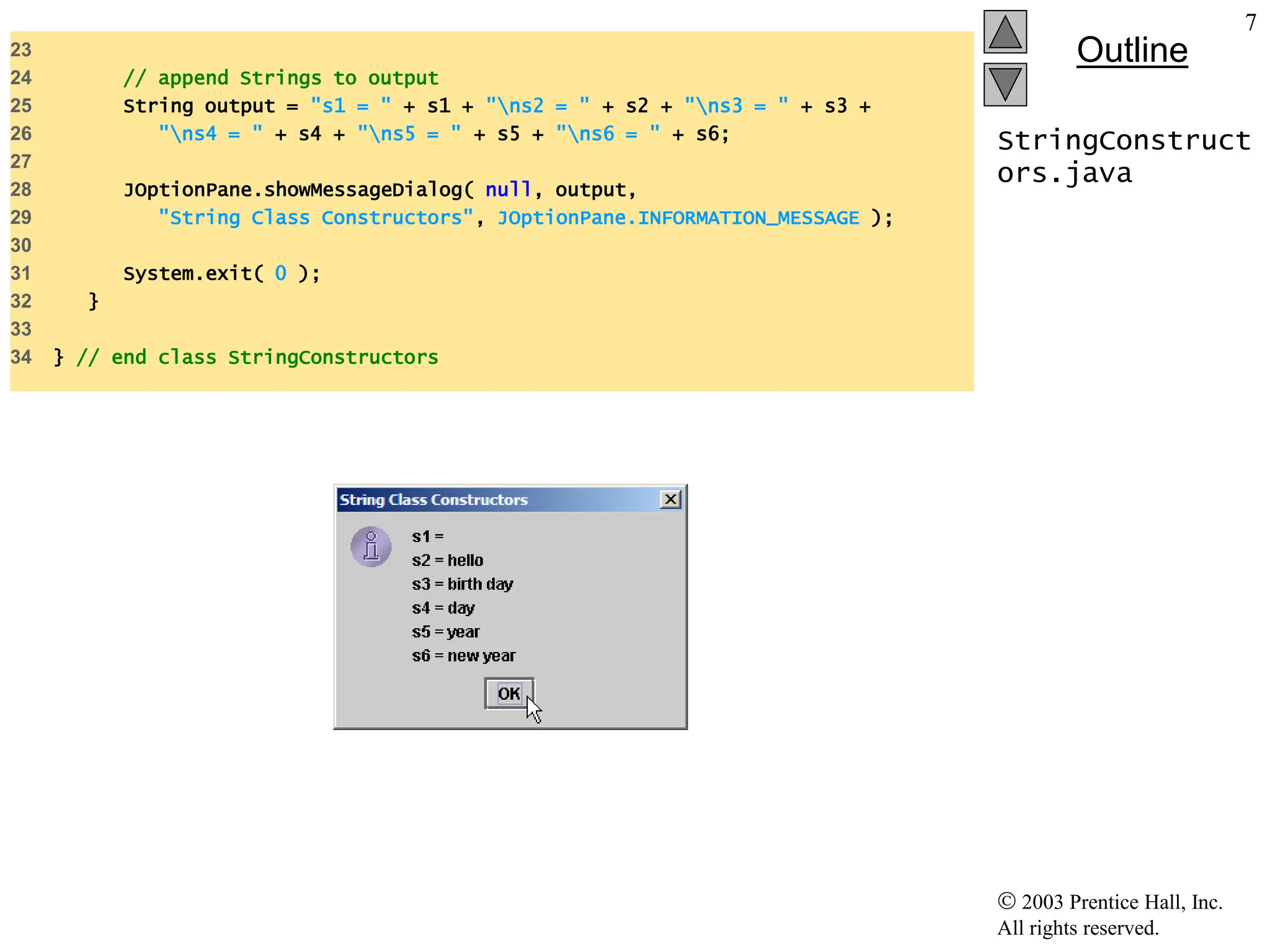  2003 Prentice Hall, Inc.
All rights reserved.
Outline
7
StringConstruct
ors.java
23
24 // append Strings to output
25 String output = "s1 = " + s1 + "ns2 = " + s2 + "ns3 = " + s3 +
26 "ns4 = " + s4 + "ns5 = " + s5 + "ns6 = " + s6;
27
28 JOptionPane.showMessageDialog( null, output,
29 "String Class Constructors", JOptionPane.INFORMATION_MESSAGE );
30
31 System.exit( 0 );
32 }
33
34 } // end class StringConstructors
 
