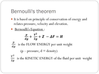 Bernoulli's theorem
 It is based on principle of conservation of energy and
relates pressure, velocity and elevation.
 Bernoulli’s Equation :
𝒑
𝒅𝒈
+
𝑽𝟐
𝟐𝒈
+ 𝒁 − 𝜟𝑭 = 𝑯
𝑝
𝑑𝑔
is the FLOW ENERGY per unit weight
(p – pressure, d = density)
𝑉2
2𝑔
is the KINETIC ENERGY of the fluid per unit weight
 