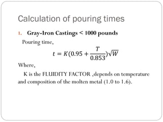 Calculation of pouring times
1. Gray-Iron Castings < 1000 pounds
Pouring time,
𝑡 = 𝐾(0.95 +
𝑇
0.853
) 𝑊
Where,
K is the FLUIDITY FACTOR ,depends on temperature
and composition of the molten metal (1.0 to 1.6).
 