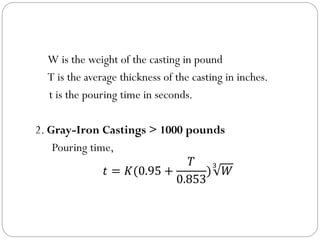 W is the weight of the casting in pound
T is the average thickness of the casting in inches.
t is the pouring time in seconds.
2. Gray-Iron Castings > 1000 pounds
Pouring time,
𝑡 = 𝐾(0.95 +
𝑇
0.853
)
3
𝑊
 