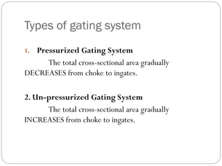 Types of gating system
1. Pressurized Gating System
The total cross-sectional area gradually
DECREASES from choke to ingates.
2. Un-pressurized Gating System
The total cross-sectional area gradually
INCREASES from choke to ingates.
 