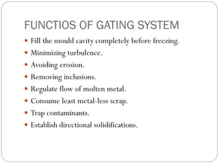 FUNCTIOS OF GATING SYSTEM
 Fill the mould cavity completely before freezing.
 Minimizing turbulence.
 Avoiding erosion.
 Removing inclusions.
 Regulate flow of molten metal.
 Consume least metal-less scrap.
 Trap contaminants.
 Establish directional solidifications.
 