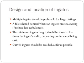 Design and location of ingates
 Multiple ingates are often preferable for large castings.
 A fillet should be used where an ingates meets a casting
(Produce less turbulence).
 The minimum ingates length should be three to five
times the ingate’s width, depending on the metal being
cast.
 Curved ingates should be avoided, as far as possible
 