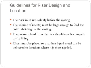 Guidelines for Riser Design and
Location
 The riser must not solidify before the casting.
 The volume of riser(s) must be large enough to feed the
entire shrinkage of the casting.
 The pressure head from the riser should enable complete
cavity filling.
 Risers must be placed so that then liquid metal can be
delivered to locations where it is most needed.
 