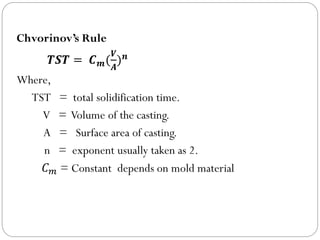 Chvorinov’s Rule
𝑻𝑺𝑻 = 𝑪𝒎(
𝑽
𝑨
)𝒏
Where,
TST = total solidification time.
V = Volume of the casting.
A = Surface area of casting.
n = exponent usually taken as 2.
𝐶𝑚 = Constant depends on mold material
 