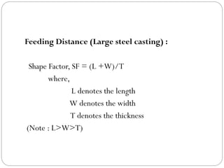 Feeding Distance (Large steel casting) :
Shape Factor, SF = (L +W)/T
where,
L denotes the length
W denotes the width
T denotes the thickness
(Note : L>W>T)
 