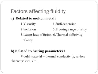 Factors affecting fluidity
a) Related to molten metal :
1.Viscosity 4.Surface tension
2.Inclusion 5.Freezing range of alloy
3.Latent heat of fusion 6.Thermal diffusivity
of alloy.
b) Related to casting parameters :
Mould material – thermal conductivity, surface
characteristics, etc.
 