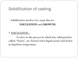 Solidification of casting
Solidification involves two steps that are
NUCLEATION and GROWTH.
 NUCLEATION :
It refers to the process in which tiny solid particles
called,‘Nuclei’, are formed when liquid metal cools below
its liquidous temperature.
 