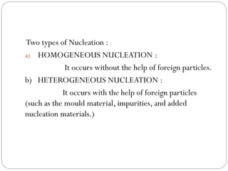 Two types of Nucleation :
a) HOMOGENEOUS NUCLEATION :
It occurs without the help of foreign particles.
b) HETEROGENEOUS NUCLEATION :
It occurs with the help of foreign particles
(such as the mould material, impurities, and added
nucleation materials.)
 