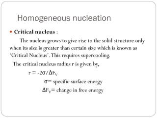 Homogeneous nucleation
 Critical nucleus :
The nucleus grows to give rise to the solid structure only
when its size is greater than certain size which is known as
‘Critical Nucleus’.This requires supercooling.
The critical nucleus radius r is given by,
r = -2σ/ΔFV
σ= specific surface energy
ΔFV= change in free energy
 