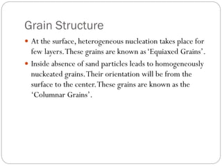 Grain Structure
 At the surface, heterogeneous nucleation takes place for
few layers.These grains are known as‘Equiaxed Grains’.
 Inside absence of sand particles leads to homogeneously
nuckeated grains.Their orientation will be from the
surface to the center.These grains are known as the
‘Columnar Grains’.
 
