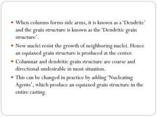  When columns forms side arms, it is known as a‘Dendrite’
and the grain structure is known as the‘Dendritic grain
structure’.
 New nuclei resist the growth of neighboring nuclei. Hence
an equiaxed grain structure is produced at the center.
 Columnar and dendritic grain structure are coarse and
directional-undesirable in most situation.
 This can be changed in practice by adding‘Nucleating
Agents’, which produce an equiaxed grain structure in the
entire casting.
 