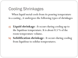 Cooling Shrinkages
When liquid metal cools from its pouring temperature
in a casting , it undergoes the following types of shrinkages
a) Liquid shrinkage : It occurs during cooling up to
the liquidous temperature. It is about 0.5 % of the
room temperature volume.
b) Solidification shrinkage : It occurs during cooling
from liquidous to solidus temperatures.
 