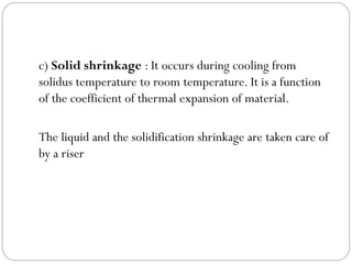 c) Solid shrinkage : It occurs during cooling from
solidus temperature to room temperature. It is a function
of the coefficient of thermal expansion of material.
The liquid and the solidification shrinkage are taken care of
by a riser
 