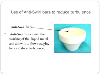 Use of Anti-Swirl bars to reduce turbulence
Anti-Swirl bars
• Anti-Swirl bars avoid the
swirling of the liquid metal
and allow it to flow straight,
hence reduce turbulence.
 