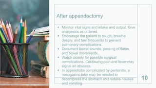  Monitor vital signs and intake and output. Give
analgesics as ordered.
 Encourage the patient to cough, breathe
deeply, and turn frequently to prevent
pulmonary complications.
 Document bowel sounds, passing of flatus,
and bowel movements.
 Watch closely for possible surgical
complications. Continuing pain and fever may
signal an abscess.
 In appendicitis complicated by peritonitis, a
nasogastric tube may be needed to
decompress the stomach and reduce nausea
and vomiting.
10
After appendectomy
 