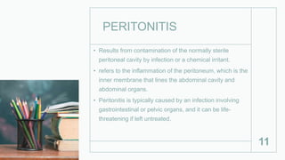 PERITONITIS
• Results from contamination of the normally sterile
peritoneal cavity by infection or a chemical irritant.
• refers to the inflammation of the peritoneum, which is the
inner membrane that lines the abdominal cavity and
abdominal organs.
• Peritonitis is typically caused by an infection involving
gastrointestinal or pelvic organs, and it can be life-
threatening if left untreated.
11
 