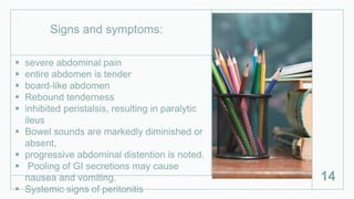  severe abdominal pain
 entire abdomen is tender
 board‐like abdomen
 Rebound tenderness
 inhibited peristalsis, resulting in paralytic
ileus
 Bowel sounds are markedly diminished or
absent,
 progressive abdominal distention is noted.
 Pooling of GI secretions may cause
nausea and vomiting.
 Systemic signs of peritonitis
14
Signs and symptoms:
 