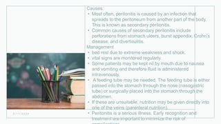 Causes:
• Most often, peritonitis is caused by an infection that
spreads to the peritoneum from another part of the body.
This is known as secondary peritonitis.
• Common causes of secondary peritonitis include
perforations from stomach ulcers, burst appendix, Crohn’s
disease, and diverticulitis.
Management
• bed rest due to extreme weakness and shock.
• vital signs are monitored regularly.
• Some patients may be kept nil by mouth due to nausea
and vomiting and therefore fluid is administered
intravenously.
• A feeding tube may be needed. The feeding tube is either
passed into the stomach through the nose (nasogastric
tube) or surgically placed into the stomach through the
abdomen.
• If these are unsuitable, nutrition may be given directly into
one of the veins (parenteral nutrition).
• Peritonitis is a serious illness. Early recognition and
treatment are important to minimize the risk of
2 / 1 1 / 2 0 2 4
 